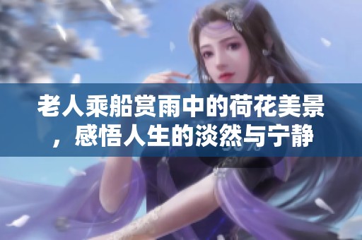 老人乘船賞雨中的荷花美景，感悟人生的淡然與寧靜