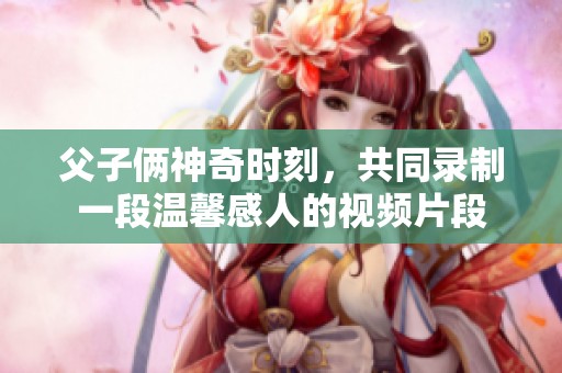 父子倆神奇時(shí)刻，共同錄制一段溫馨感人的視頻片段