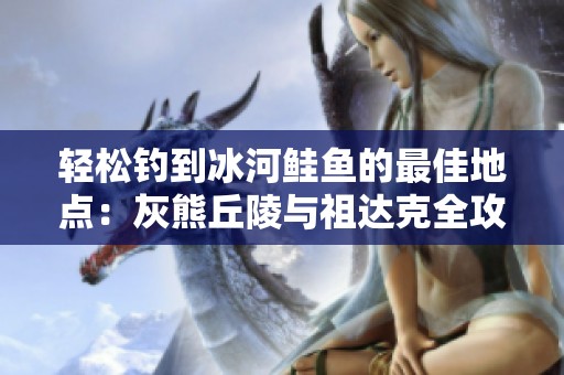 輕松釣到冰河鮭魚的最佳地點(diǎn)：灰熊丘陵與祖達(dá)克全攻略
