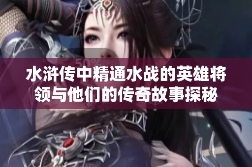 水滸傳中精通水戰(zhàn)的英雄將領(lǐng)與他們的傳奇故事探秘