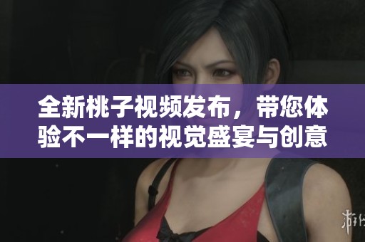 全新桃子視頻發(fā)布，帶您體驗不一樣的視覺盛宴與創(chuàng)意之旅