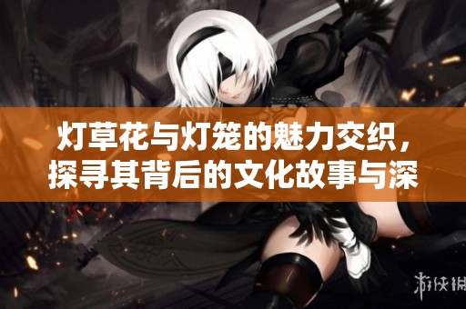 燈草花與燈籠的魅力交織，探尋其背后的文化故事與深厚寓意
