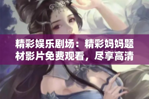精彩娛樂劇場：精彩媽媽題材影片免費觀看，盡享高清樂趣與無限創(chuàng)意
