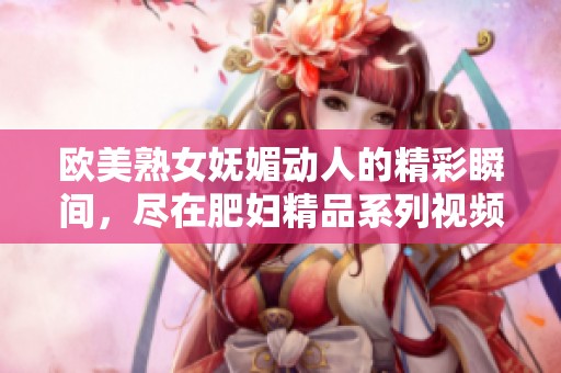 歐美熟女?huà)趁膭?dòng)人的精彩瞬間，盡在肥婦精品系列視頻中展現(xiàn)無(wú)遺