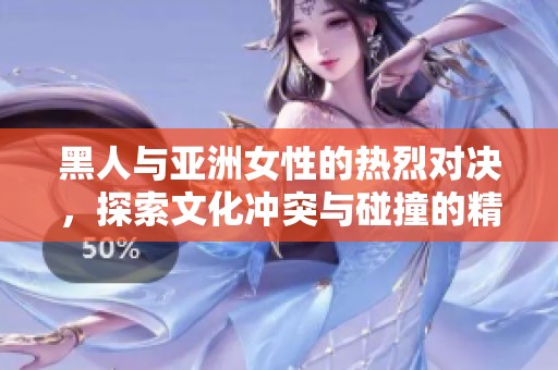 黑人與亞洲女性的熱烈對(duì)決，探索文化沖突與碰撞的精彩瞬間