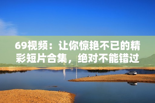 69視頻：讓你驚艷不已的精彩短片合集，絕對不能錯過！