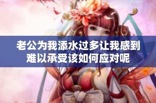 老公為我添水過多讓我感到難以承受該如何應(yīng)對呢