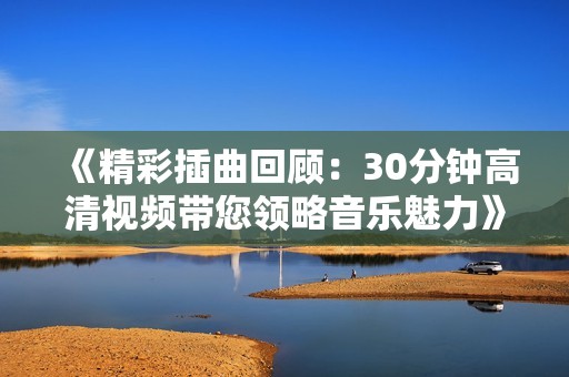 《精彩插曲回顧：30分鐘高清視頻帶您領(lǐng)略音樂魅力》