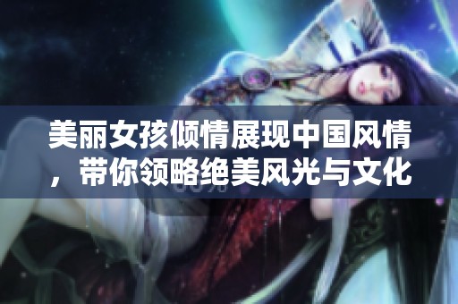 美麗女孩傾情展現(xiàn)中國風情，帶你領略絕美風光與文化魅力