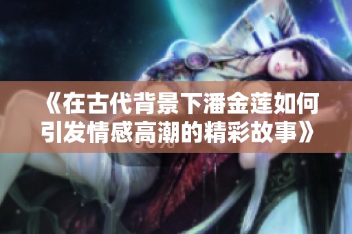 《在古代背景下潘金蓮如何引發(fā)情感高潮的精彩故事》