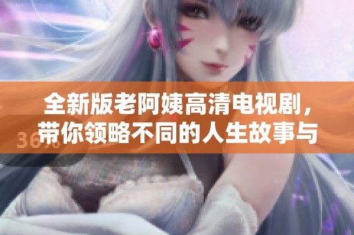 全新版老阿姨高清電視劇，帶你領(lǐng)略不同的人生故事與情感糾葛