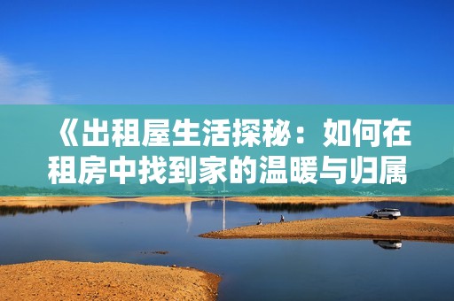 《出租屋生活探秘：如何在租房中找到家的溫暖與歸屬感》