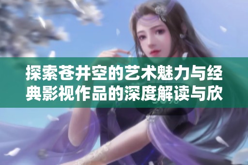 探索蒼井空的藝術(shù)魅力與經(jīng)典影視作品的深度解讀與欣賞