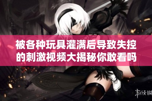 被各種玩具灌滿后導致失控的刺激視頻大揭秘你敢看嗎