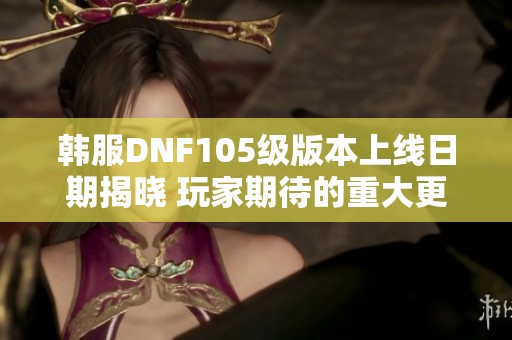 韓服DNF105級(jí)版本上線日期揭曉 玩家期待的重大更新安排一覽