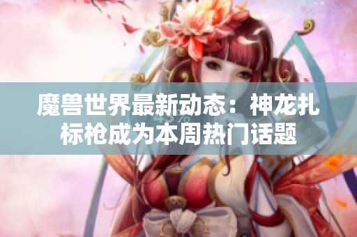 魔獸世界最新動態(tài)：神龍扎標槍成為本周熱門話題