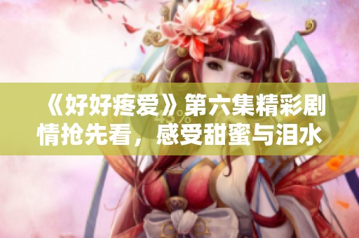 《好好疼愛》第六集精彩劇情搶先看，感受甜蜜與淚水交織的瞬間