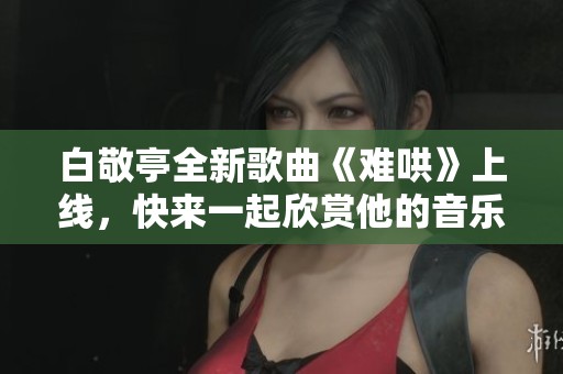 白敬亭全新歌曲《難哄》上線，快來(lái)一起欣賞他的音樂(lè)魅力吧