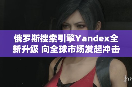 俄羅斯搜索引擎Yandex全新升級(jí) 向全球市場(chǎng)發(fā)起沖擊