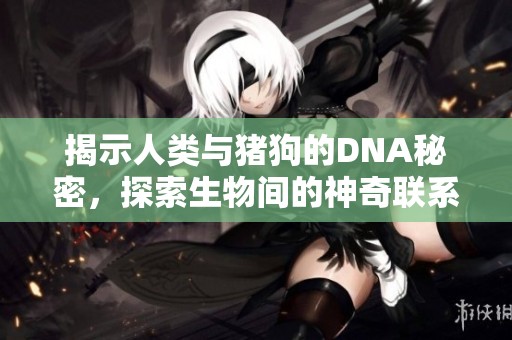 揭示人類與豬狗的DNA秘密，探索生物間的神奇聯(lián)系與差異