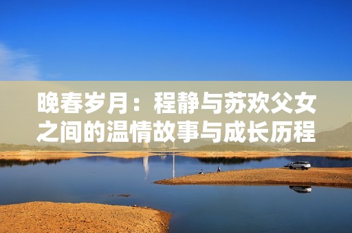 晚春歲月：程靜與蘇歡父女之間的溫情故事與成長歷程