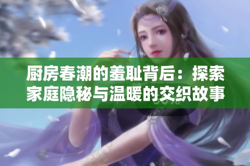 廚房春潮的羞恥背后：探索家庭隱秘與溫暖的交織故事