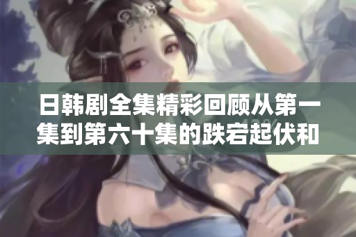 日韓劇全集精彩回顧從第一集到第六十集的跌宕起伏和感人時刻