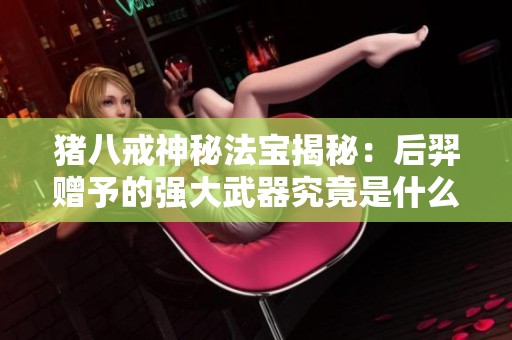 豬八戒神秘法寶揭秘：后羿贈(zèng)予的強(qiáng)大武器究竟是什么？