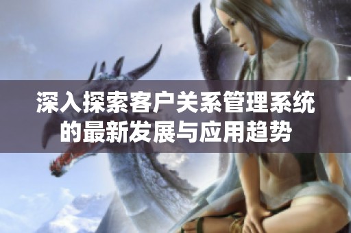 深入探索客戶關(guān)系管理系統(tǒng)的最新發(fā)展與應(yīng)用趨勢
