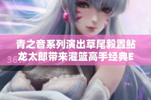 青之音系列演出草尾毅置鲇龍?zhí)蓭?lái)灌籃高手經(jīng)典ED曲現(xiàn)場(chǎng)版精彩回顧 青之音系列演出草尾毅置鲇龍?zhí)蓭?lái)灌籃高手經(jīng)典ED曲現(xiàn)場(chǎng)版精彩回顧