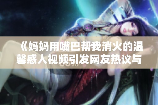 《媽媽用嘴巴幫我消火的溫馨感人視頻引發(fā)網(wǎng)友熱議與共鳴》