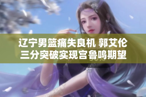 遼寧男籃痛失良機(jī) 郭艾倫三分突破實(shí)現(xiàn)宮魯鳴期望