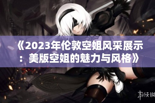 《2023年倫敦空姐風(fēng)采展示：美版空姐的魅力與風(fēng)格》