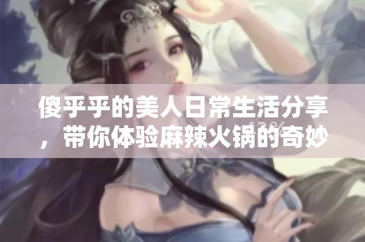 傻乎乎的美人日常生活分享，帶你體驗麻辣火鍋的奇妙樂趣