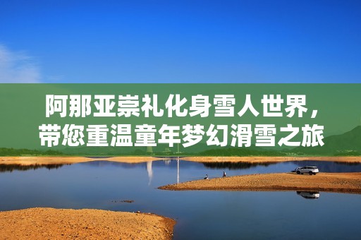 阿那亞崇禮化身雪人世界，帶您重溫童年夢幻滑雪之旅