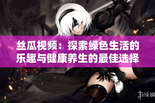 絲瓜視頻：探索綠色生活的樂趣與健康養(yǎng)生的最佳選擇
