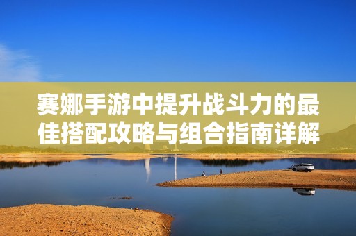 賽娜手游中提升戰(zhàn)斗力的最佳搭配攻略與組合指南詳解