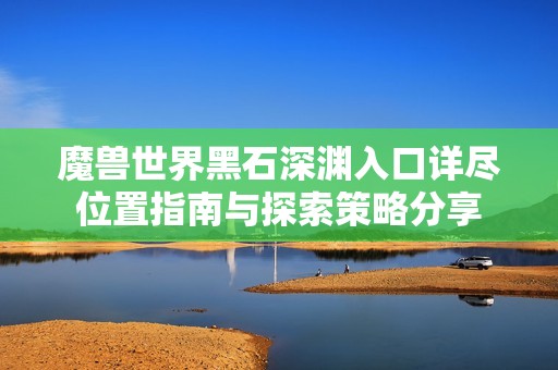 魔獸世界黑石深淵入口詳盡位置指南與探索策略分享