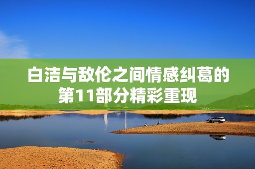 白潔與敵倫之間情感糾葛的第11部分精彩重現(xiàn)