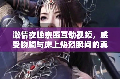 激情夜晚親密互動(dòng)視頻，感受吻胸與床上熱烈瞬間的真實(shí)體驗(yàn)