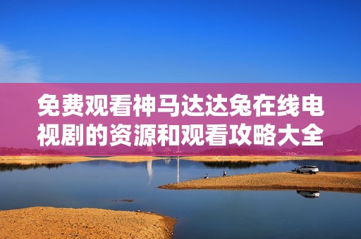 免費(fèi)觀看神馬達(dá)達(dá)兔在線電視劇的資源和觀看攻略大全