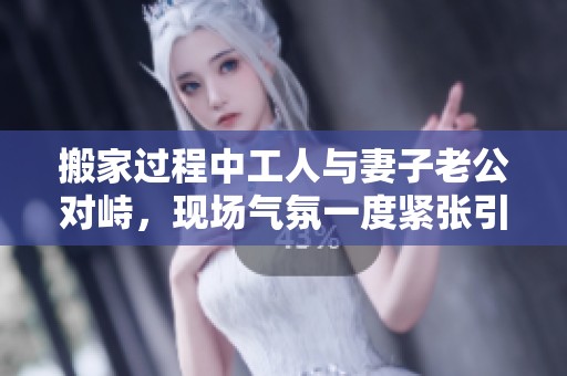 搬家過程中工人與妻子老公對峙，現(xiàn)場氣氛一度緊張引發(fā)關(guān)注