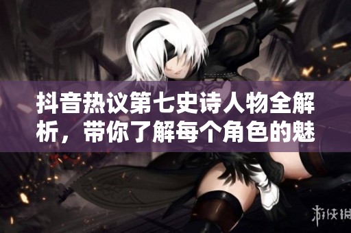 抖音熱議第七史詩人物全解析,帶你了解每個角色的魅力與背景 抖音熱議第七史詩人物全解析,帶你了解每個角色的魅力與背景