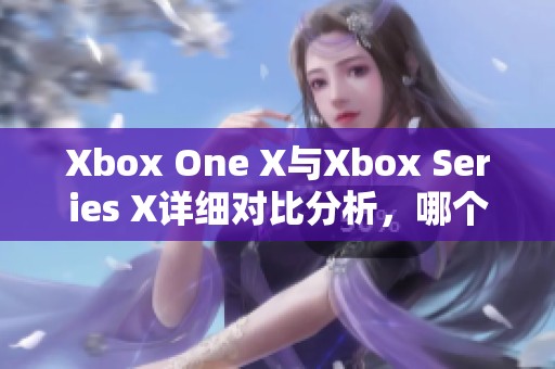 Xbox One X與Xbox Series X詳細(xì)對比分析，哪個(gè)更值得購買與體驗(yàn)
