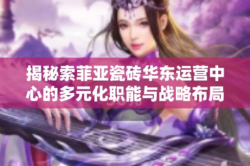 揭秘索菲亞瓷磚華東運(yùn)營(yíng)中心的多元化職能與戰(zhàn)略布局