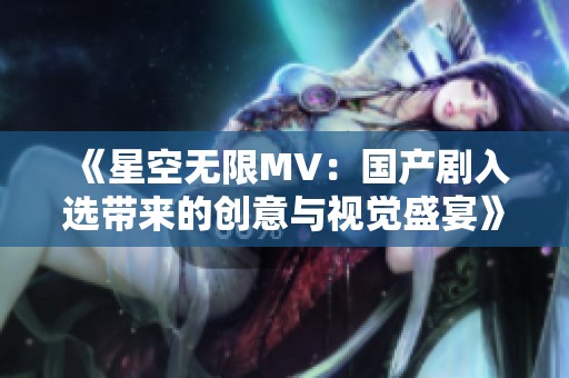 《星空無限MV：國產(chǎn)劇入選帶來的創(chuàng)意與視覺盛宴》