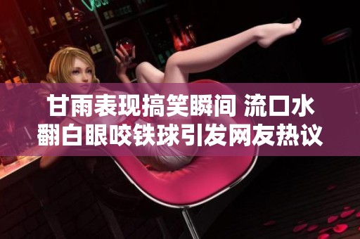 甘雨表現搞笑瞬間 流口水翻白眼咬鐵球引發(fā)網友熱議