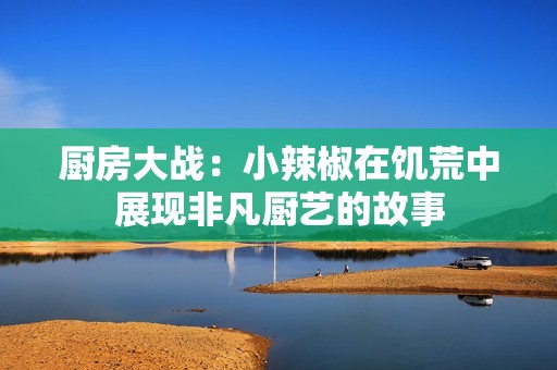 廚房大戰(zhàn)：小辣椒在饑荒中展現(xiàn)非凡廚藝的故事