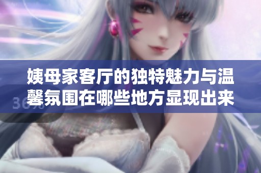 姨母家客廳的獨(dú)特魅力與溫馨氛圍在哪些地方顯現(xiàn)出來