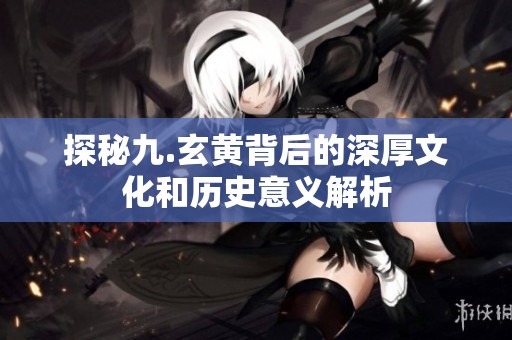 探秘九.玄黃背后的深厚文化和歷史意義解析